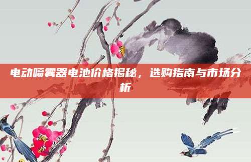 电动喷雾器电池价格揭秘，选购指南与市场分析