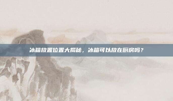 冰箱放置位置大揭秘，冰箱可以放在厨房吗？