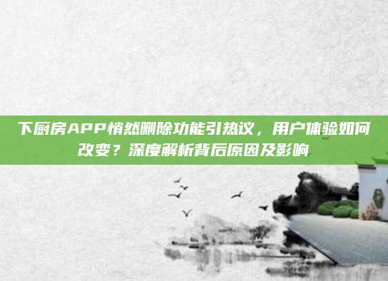下厨房APP悄然删除功能引热议，用户体验如何改变？深度解析背后原因及影响