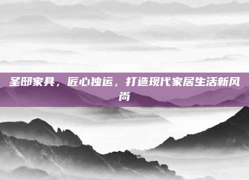 圣邸家具，匠心独运，打造现代家居生活新风尚