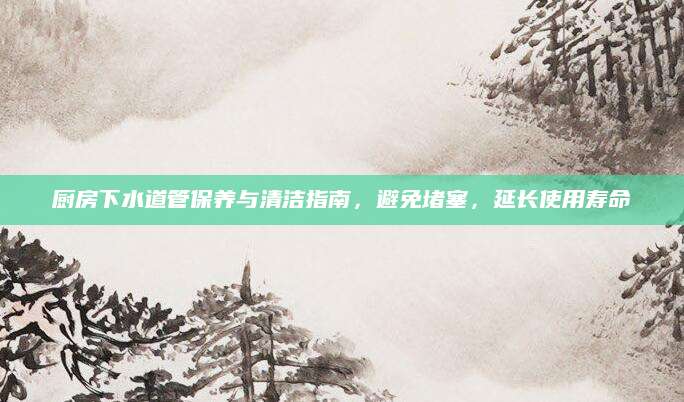 厨房下水道管保养与清洁指南，避免堵塞，延长使用寿命