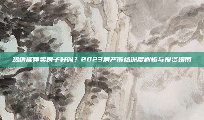 热销推荐卖房子好吗？2023房产市场深度解析与投资指南