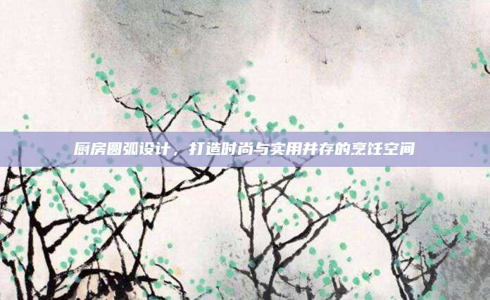 厨房圆弧设计，打造时尚与实用并存的烹饪空间