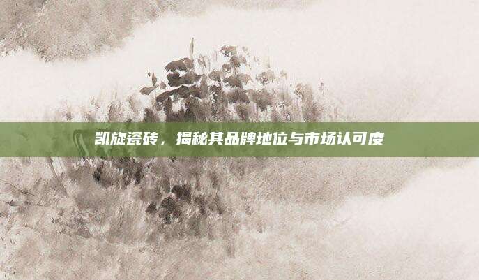 凯旋瓷砖，揭秘其品牌地位与市场认可度