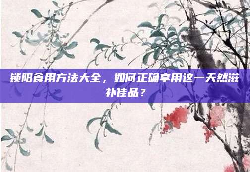 锁阳食用方法大全，如何正确享用这一天然滋补佳品？