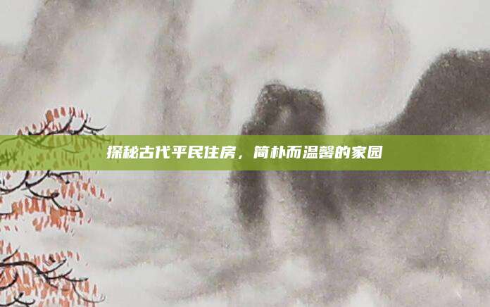 探秘古代平民住房，简朴而温馨的家园