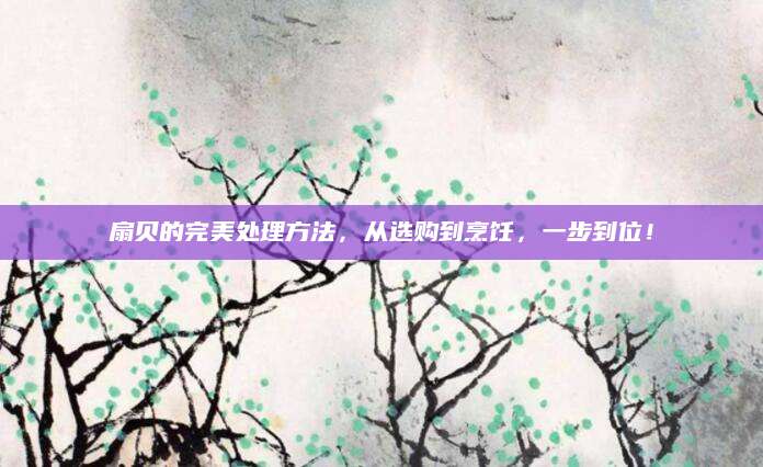 扇贝的完美处理方法，从选购到烹饪，一步到位！