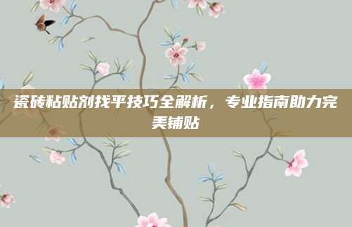 瓷砖粘贴剂找平技巧全解析，专业指南助力完美铺贴