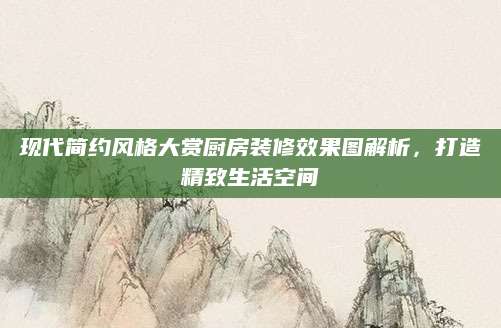 现代简约风格大赏厨房装修效果图解析，打造精致生活空间