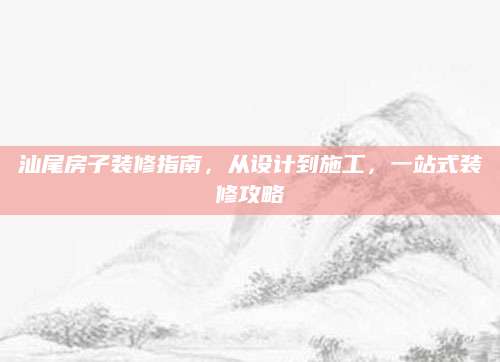 汕尾房子装修指南，从设计到施工，一站式装修攻略