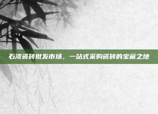 石湾瓷砖批发市场，一站式采购瓷砖的宝藏之地