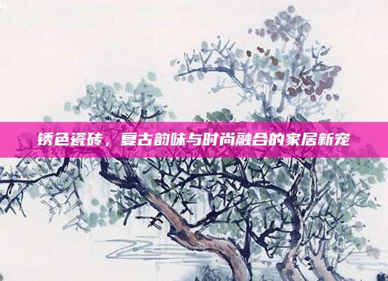 锈色瓷砖，复古韵味与时尚融合的家居新宠