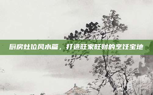厨房灶位风水篇，打造旺家旺财的烹饪宝地