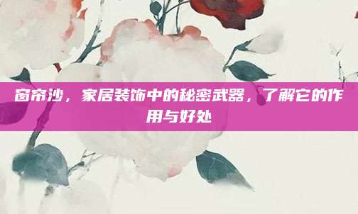 窗帘沙，家居装饰中的秘密武器，了解它的作用与好处
