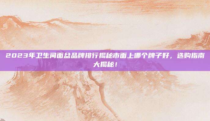 2023年卫生间面盆品牌排行揭秘市面上哪个牌子好，选购指南大揭秘！
