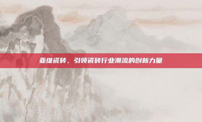 亚维瓷砖，引领瓷砖行业潮流的创新力量