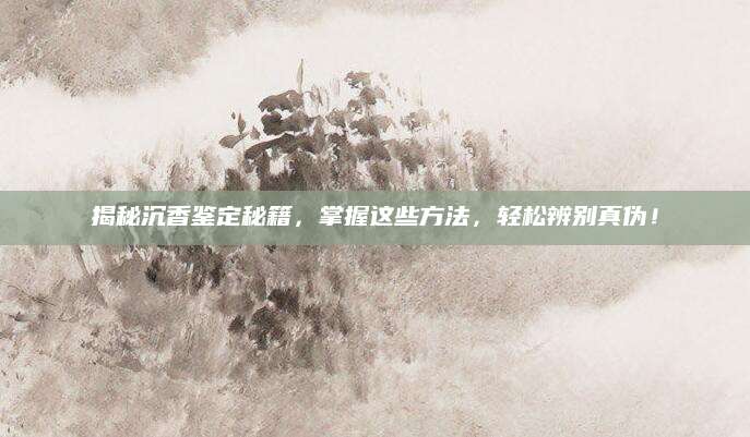 揭秘沉香鉴定秘籍，掌握这些方法，轻松辨别真伪！