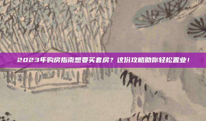 2023年购房指南想要买套房？这份攻略助你轻松置业！