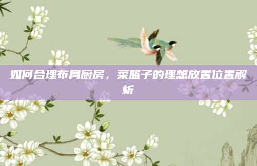 如何合理布局厨房，菜篮子的理想放置位置解析