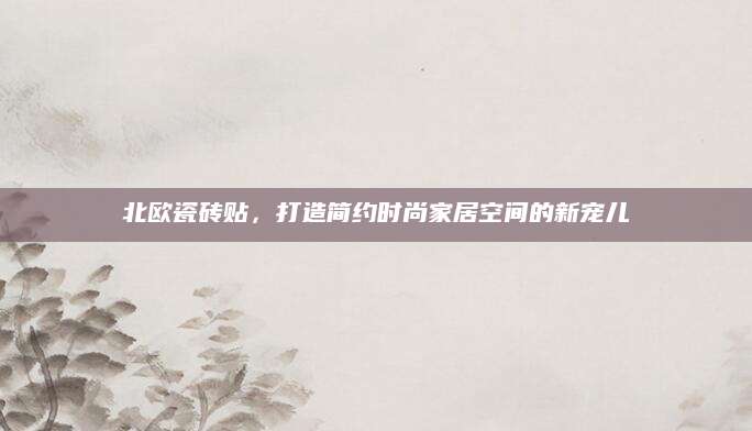 北欧瓷砖贴，打造简约时尚家居空间的新宠儿