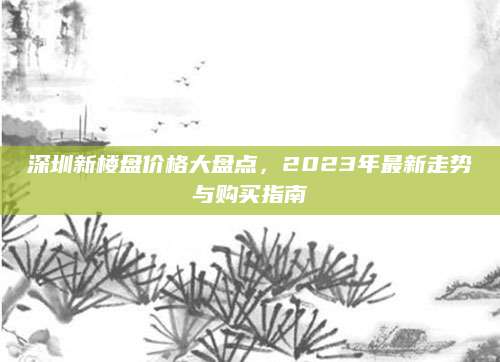 深圳新楼盘价格大盘点，2023年最新走势与购买指南