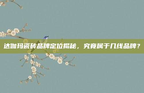达伽玛瓷砖品牌定位揭秘，究竟属于几线品牌？