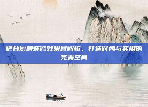吧台厨房装修效果图解析，打造时尚与实用的完美空间