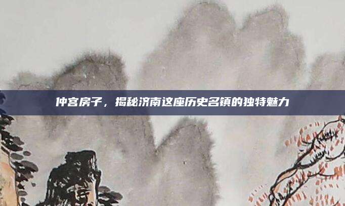 仲宫房子，揭秘济南这座历史名镇的独特魅力