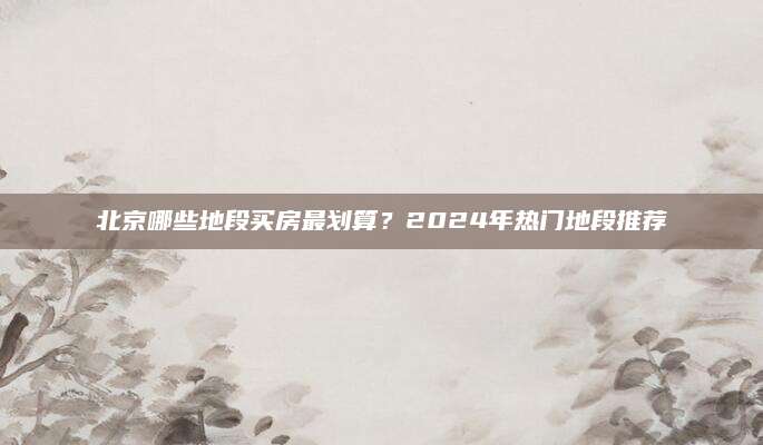 北京哪些地段买房最划算？2024年热门地段推荐