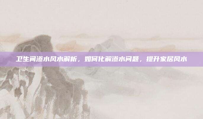 卫生间渗水风水解析，如何化解渗水问题，提升家居风水