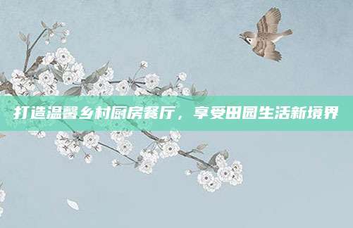 打造温馨乡村厨房餐厅，享受田园生活新境界