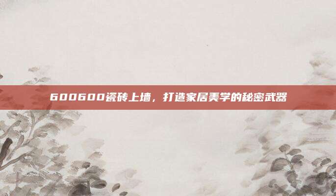 600600瓷砖上墙，打造家居美学的秘密武器