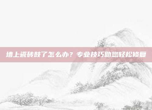 墙上瓷砖鼓了怎么办？专业技巧助您轻松修复