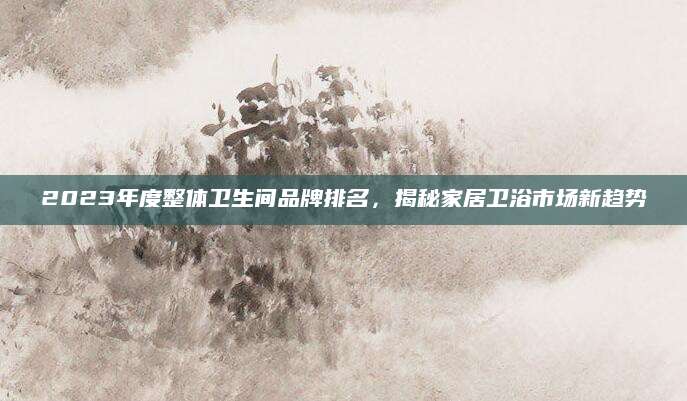 2023年度整体卫生间品牌排名，揭秘家居卫浴市场新趋势