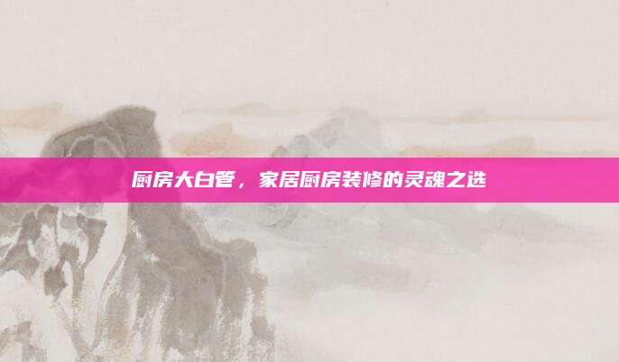 厨房大白管，家居厨房装修的灵魂之选