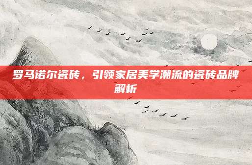 罗马诺尔瓷砖，引领家居美学潮流的瓷砖品牌解析