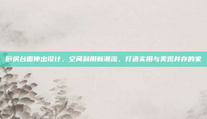 厨房台面伸出设计，空间利用新潮流，打造实用与美观并存的家