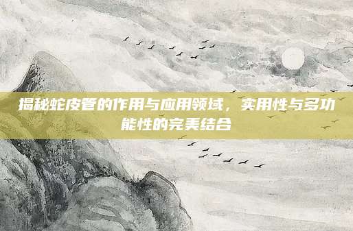 揭秘蛇皮管的作用与应用领域，实用性与多功能性的完美结合