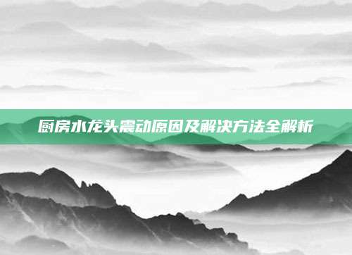 厨房水龙头震动原因及解决方法全解析
