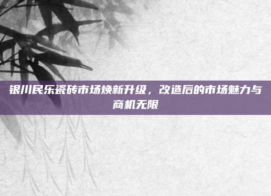 银川民乐瓷砖市场焕新升级，改造后的市场魅力与商机无限