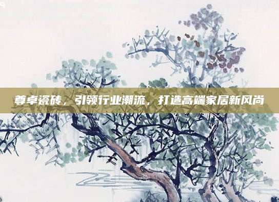 尊卓瓷砖，引领行业潮流，打造高端家居新风尚