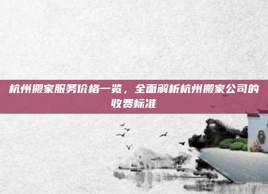 杭州搬家服务价格一览，全面解析杭州搬家公司的收费标准