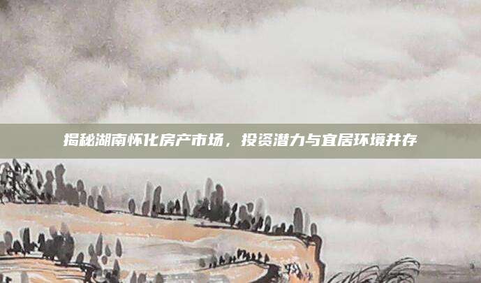揭秘湖南怀化房产市场，投资潜力与宜居环境并存