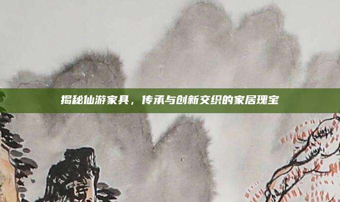 揭秘仙游家具，传承与创新交织的家居瑰宝