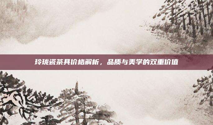 玲珑瓷茶具价格解析，品质与美学的双重价值