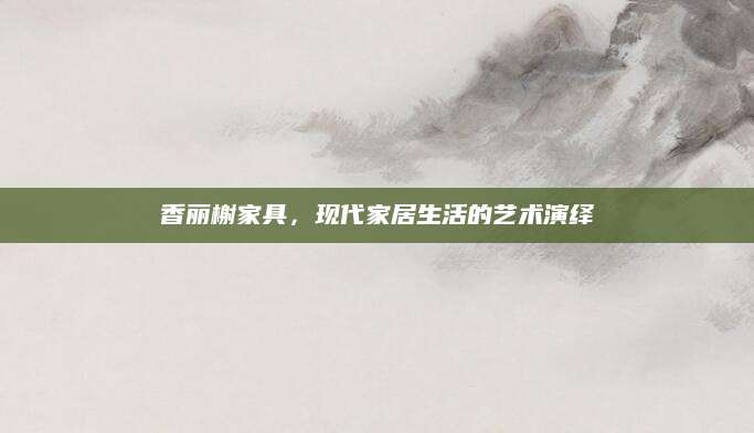 香丽榭家具，现代家居生活的艺术演绎