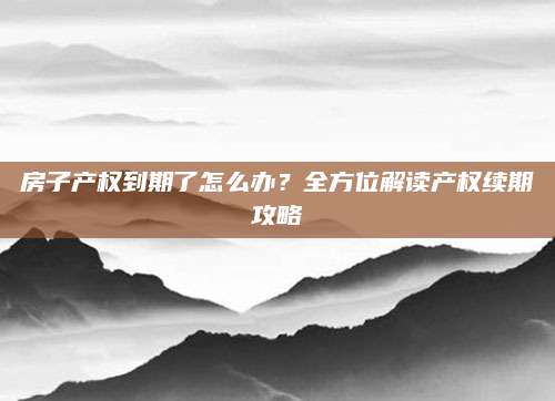 房子产权到期了怎么办？全方位解读产权续期攻略