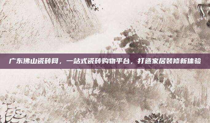 广东佛山瓷砖网，一站式瓷砖购物平台，打造家居装修新体验