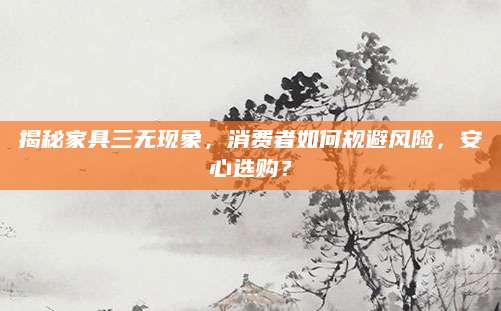 揭秘家具三无现象，消费者如何规避风险，安心选购？