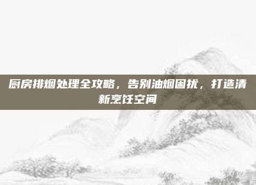 厨房排烟处理全攻略，告别油烟困扰，打造清新烹饪空间